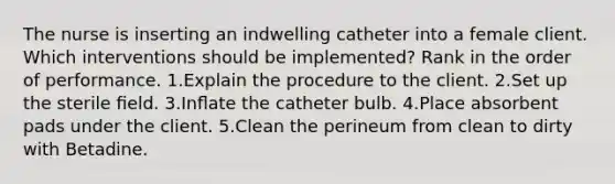 The nurse is inserting an indwelling catheter into a female client. Which interventions should be implemented? Rank in the order of performance. 1.Explain the procedure to the client. 2.Set up the sterile ﬁeld. 3.Inﬂate the catheter bulb. 4.Place absorbent pads under the client. 5.Clean the perineum from clean to dirty with Betadine.