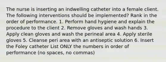 The nurse is inserting an indwelling catheter into a female client. The following interventions should be implemented? Rank in the order of performance. 1. Perform hand hygiene and explain the procedure to the client 2. Remove gloves and wash hands 3. Apply clean gloves and wash the perineal area 4. Apply sterile gloves 5. Cleanse peri area with an antiseptic solution 6. Insert the Foley catheter List ONLY the numbers in order of performance (no spaces, no commas)