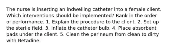 The nurse is inserting an indwelling catheter into a female client. Which interventions should be implemented? Rank in the order of performance. 1. Explain the procedure to the client. 2. Set up the sterile field. 3. Inflate the catheter bulb. 4. Place absorbent pads under the client. 5. Clean the perineum from clean to dirty with Betadine.