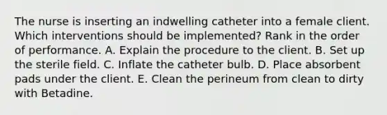 The nurse is inserting an indwelling catheter into a female client. Which interventions should be implemented? Rank in the order of performance. A. Explain the procedure to the client. B. Set up the sterile field. C. Inflate the catheter bulb. D. Place absorbent pads under the client. E. Clean the perineum from clean to dirty with Betadine.