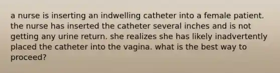 a nurse is inserting an indwelling catheter into a female patient. the nurse has inserted the catheter several inches and is not getting any urine return. she realizes she has likely inadvertently placed the catheter into the vagina. what is the best way to proceed?