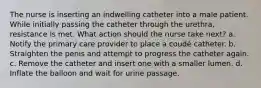 The nurse is inserting an indwelling catheter into a male patient. While initially passing the catheter through the urethra, resistance is met. What action should the nurse take next? a. Notify the primary care provider to place a coudé catheter. b. Straighten the penis and attempt to progress the catheter again. c. Remove the catheter and insert one with a smaller lumen. d. Inflate the balloon and wait for urine passage.