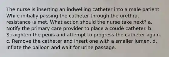 The nurse is inserting an indwelling catheter into a male patient. While initially passing the catheter through the urethra, resistance is met. What action should the nurse take next? a. Notify the primary care provider to place a coudé catheter. b. Straighten the penis and attempt to progress the catheter again. c. Remove the catheter and insert one with a smaller lumen. d. Inflate the balloon and wait for urine passage.