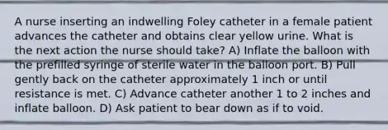 A nurse inserting an indwelling Foley catheter in a female patient advances the catheter and obtains clear yellow urine. What is the next action the nurse should take? A) Inflate the balloon with the prefilled syringe of sterile water in the balloon port. B) Pull gently back on the catheter approximately 1 inch or until resistance is met. C) Advance catheter another 1 to 2 inches and inflate balloon. D) Ask patient to bear down as if to void.