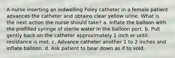 A nurse inserting an indwelling Foley catheter in a female patient advances the catheter and obtains clear yellow urine. What is the next action the nurse should take? a. Inflate the balloon with the prefilled syringe of sterile water in the balloon port. b. Pull gently back on the catheter approximately 1 inch or until resistance is met. c. Advance catheter another 1 to 2 inches and inflate balloon. d. Ask patient to bear down as if to void.