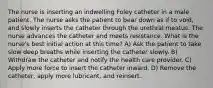 The nurse is inserting an indwelling Foley catheter in a male patient. The nurse asks the patient to bear down as if to void, and slowly inserts the catheter through the urethral meatus. The nurse advances the catheter and meets resistance. What is the nurse's best initial action at this time? A) Ask the patient to take slow deep breaths while inserting the catheter slowly. B) Withdraw the catheter and notify the health care provider. C) Apply more force to insert the catheter inward. D) Remove the catheter, apply more lubricant, and reinsert.