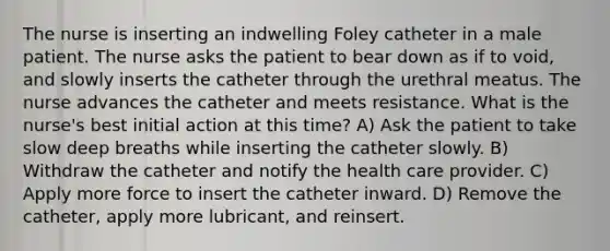 The nurse is inserting an indwelling Foley catheter in a male patient. The nurse asks the patient to bear down as if to void, and slowly inserts the catheter through the urethral meatus. The nurse advances the catheter and meets resistance. What is the nurse's best initial action at this time? A) Ask the patient to take slow deep breaths while inserting the catheter slowly. B) Withdraw the catheter and notify the health care provider. C) Apply more force to insert the catheter inward. D) Remove the catheter, apply more lubricant, and reinsert.