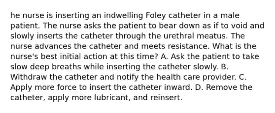 he nurse is inserting an indwelling Foley catheter in a male patient. The nurse asks the patient to bear down as if to void and slowly inserts the catheter through the urethral meatus. The nurse advances the catheter and meets resistance. What is the nurse's best initial action at this time? A. Ask the patient to take slow deep breaths while inserting the catheter slowly. B. Withdraw the catheter and notify the health care provider. C. Apply more force to insert the catheter inward. D. Remove the catheter, apply more lubricant, and reinsert.