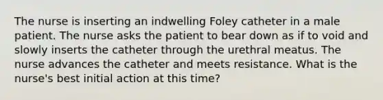 The nurse is inserting an indwelling Foley catheter in a male patient. The nurse asks the patient to bear down as if to void and slowly inserts the catheter through the urethral meatus. The nurse advances the catheter and meets resistance. What is the nurse's best initial action at this time?