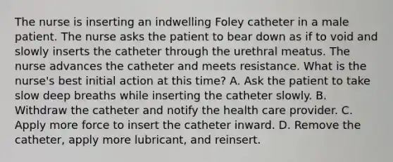 The nurse is inserting an indwelling Foley catheter in a male patient. The nurse asks the patient to bear down as if to void and slowly inserts the catheter through the urethral meatus. The nurse advances the catheter and meets resistance. What is the nurse's best initial action at this time? A. Ask the patient to take slow deep breaths while inserting the catheter slowly. B. Withdraw the catheter and notify the health care provider. C. Apply more force to insert the catheter inward. D. Remove the catheter, apply more lubricant, and reinsert.