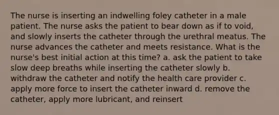 The nurse is inserting an indwelling foley catheter in a male patient. The nurse asks the patient to bear down as if to void, and slowly inserts the catheter through the urethral meatus. The nurse advances the catheter and meets resistance. What is the nurse's best initial action at this time? a. ask the patient to take slow deep breaths while inserting the catheter slowly b. withdraw the catheter and notify the health care provider c. apply more force to insert the catheter inward d. remove the catheter, apply more lubricant, and reinsert