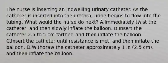 The nurse is inserting an indwelling urinary catheter. As the catheter is inserted into the urethra, urine begins to flow into the tubing. What would the nurse do next? A.Immediately twist the catheter, and then slowly inflate the balloon. B.Insert the catheter 2.5 to 5 cm farther, and then inflate the balloon. C.Insert the catheter until resistance is met, and then inflate the balloon. D.Withdraw the catheter approximately 1 in (2.5 cm), and then inflate the balloon.