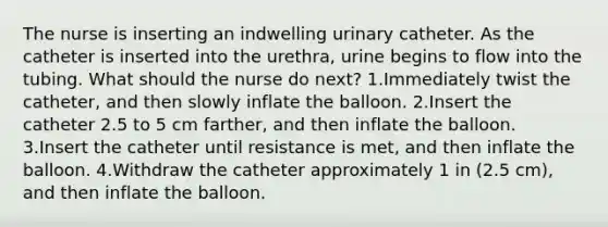 The nurse is inserting an indwelling urinary catheter. As the catheter is inserted into the urethra, urine begins to flow into the tubing. What should the nurse do next? 1.Immediately twist the catheter, and then slowly inflate the balloon. 2.Insert the catheter 2.5 to 5 cm farther, and then inflate the balloon. 3.Insert the catheter until resistance is met, and then inflate the balloon. 4.Withdraw the catheter approximately 1 in (2.5 cm), and then inflate the balloon.