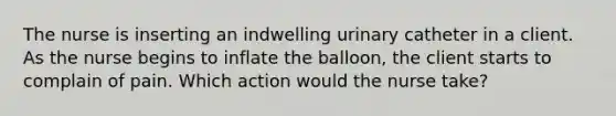 The nurse is inserting an indwelling urinary catheter in a client. As the nurse begins to inflate the balloon, the client starts to complain of pain. Which action would the nurse take?