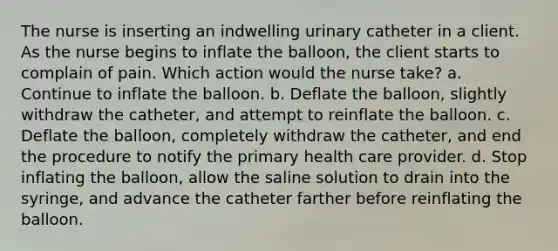 The nurse is inserting an indwelling urinary catheter in a client. As the nurse begins to inflate the balloon, the client starts to complain of pain. Which action would the nurse take? a. Continue to inflate the balloon. b. Deflate the balloon, slightly withdraw the catheter, and attempt to reinflate the balloon. c. Deflate the balloon, completely withdraw the catheter, and end the procedure to notify the primary health care provider. d. Stop inflating the balloon, allow the saline solution to drain into the syringe, and advance the catheter farther before reinflating the balloon.