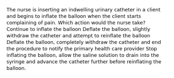 The nurse is inserting an indwelling urinary catheter in a client and begins to inflate the balloon when the client starts complaining of pain. Which action would the nurse take? Continue to inflate the balloon Deflate the balloon, slightly withdraw the catheter and attempt to reinflate the balloon Deflate the balloon, completely withdraw the catheter and end the procedure to notify the primary health care provider Stop inflating the balloon, allow the saline solution to drain into the syringe and advance the catheter further before reinflating the balloon.