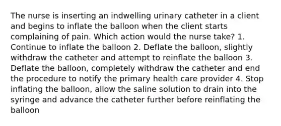 The nurse is inserting an indwelling urinary catheter in a client and begins to inflate the balloon when the client starts complaining of pain. Which action would the nurse take? 1. Continue to inflate the balloon 2. Deflate the balloon, slightly withdraw the catheter and attempt to reinflate the balloon 3. Deflate the balloon, completely withdraw the catheter and end the procedure to notify the primary health care provider 4. Stop inflating the balloon, allow the saline solution to drain into the syringe and advance the catheter further before reinflating the balloon