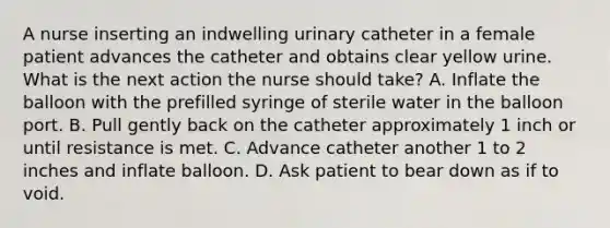 A nurse inserting an indwelling urinary catheter in a female patient advances the catheter and obtains clear yellow urine. What is the next action the nurse should take? A. Inflate the balloon with the prefilled syringe of sterile water in the balloon port. B. Pull gently back on the catheter approximately 1 inch or until resistance is met. C. Advance catheter another 1 to 2 inches and inflate balloon. D. Ask patient to bear down as if to void.