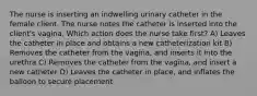 The nurse is inserting an indwelling urinary catheter in the female client. The nurse notes the catheter is inserted into the client's vagina. Which action does the nurse take first? A) Leaves the catheter in place and obtains a new catheterization kit B) Removes the catheter from the vagina, and inserts it into the urethra C) Removes the catheter from the vagina, and insert a new catheter D) Leaves the catheter in place, and inflates the balloon to secure placement