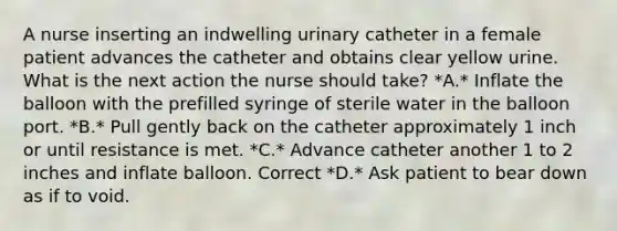 A nurse inserting an indwelling urinary catheter in a female patient advances the catheter and obtains clear yellow urine. What is the next action the nurse should take? *A.* Inflate the balloon with the prefilled syringe of sterile water in the balloon port. *B.* Pull gently back on the catheter approximately 1 inch or until resistance is met. *C.* Advance catheter another 1 to 2 inches and inflate balloon. Correct *D.* Ask patient to bear down as if to void.