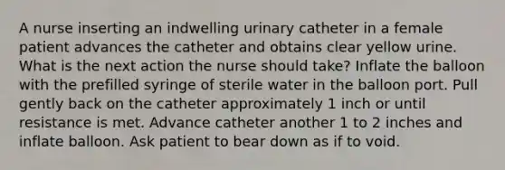 A nurse inserting an indwelling urinary catheter in a female patient advances the catheter and obtains clear yellow urine. What is the next action the nurse should take? Inflate the balloon with the prefilled syringe of sterile water in the balloon port. Pull gently back on the catheter approximately 1 inch or until resistance is met. Advance catheter another 1 to 2 inches and inflate balloon. Ask patient to bear down as if to void.