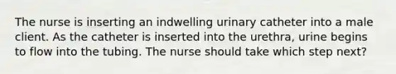 The nurse is inserting an indwelling urinary catheter into a male client. As the catheter is inserted into the urethra, urine begins to flow into the tubing. The nurse should take which step next?