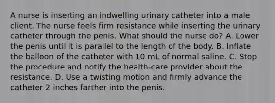 A nurse is inserting an indwelling urinary catheter into a male client. The nurse feels firm resistance while inserting the urinary catheter through the penis. What should the nurse do? A. Lower the penis until it is parallel to the length of the body. B. Inflate the balloon of the catheter with 10 mL of normal saline. C. Stop the procedure and notify the health-care provider about the resistance. D. Use a twisting motion and firmly advance the catheter 2 inches farther into the penis.