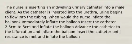 The nurse is inserting an indwelling urinary catheter into a male client. As the catheter is inserted into the urethra, urine begins to flow into the tubing. When would the nurse inflate the balloon? Immediately inflate the balloon Insert the catheter 2.5cm to 5cm and inflate the balloon Advance the catheter to the bifurcation and inflate the balloon Insert the catheter until resistance is met and inflate the balloon