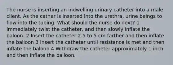 The nurse is inserting an indwelling urinary catheter into a male client. As the cather is inserted into the urethra, urine beings to flow into the tubing. What should the nurse do next? 1 Immediately twist the catheter, and then slowly inflate the baloon. 2 Insert the catheter 2.5 to 5 cm farther and then inflate the balloon 3 Insert the catheter until resistance is met and then inflate the baloon 4 Withdraw the catheter approximately 1 inch and then inflate the balloon.