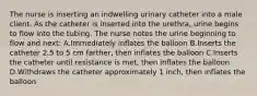 The nurse is inserting an indwelling urinary catheter into a male client. As the catheter is inserted into the urethra, urine begins to flow into the tubing. The nurse notes the urine beginning to flow and next: A.Immediately inflates the balloon B.Inserts the catheter 2.5 to 5 cm farther, then inflates the balloon C.Inserts the catheter until resistance is met, then inflates the balloon D.Withdraws the catheter approximately 1 inch, then inflates the balloon