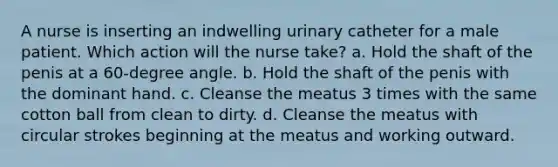 A nurse is inserting an indwelling urinary catheter for a male patient. Which action will the nurse take? a. Hold the shaft of the penis at a 60-degree angle. b. Hold the shaft of the penis with the dominant hand. c. Cleanse the meatus 3 times with the same cotton ball from clean to dirty. d. Cleanse the meatus with circular strokes beginning at the meatus and working outward.