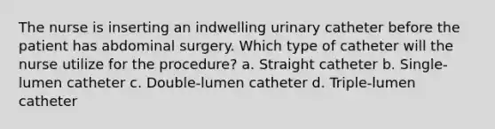 The nurse is inserting an indwelling urinary catheter before the patient has abdominal surgery. Which type of catheter will the nurse utilize for the procedure? a. Straight catheter b. Single-lumen catheter c. Double-lumen catheter d. Triple-lumen catheter