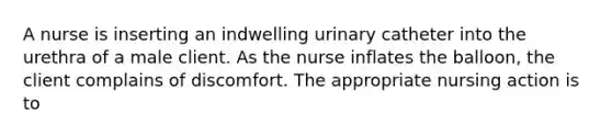 A nurse is inserting an indwelling urinary catheter into the urethra of a male client. As the nurse inflates the balloon, the client complains of discomfort. The appropriate nursing action is to