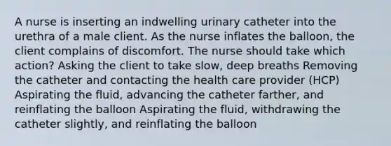 A nurse is inserting an indwelling urinary catheter into the urethra of a male client. As the nurse inflates the balloon, the client complains of discomfort. The nurse should take which action? Asking the client to take slow, deep breaths Removing the catheter and contacting the health care provider (HCP) Aspirating the fluid, advancing the catheter farther, and reinflating the balloon Aspirating the fluid, withdrawing the catheter slightly, and reinflating the balloon