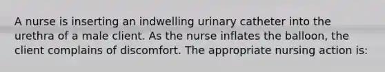 A nurse is inserting an indwelling urinary catheter into the urethra of a male client. As the nurse inflates the balloon, the client complains of discomfort. The appropriate nursing action is: