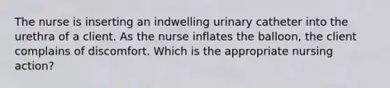 The nurse is inserting an indwelling urinary catheter into the urethra of a client. As the nurse inflates the balloon, the client complains of discomfort. Which is the appropriate nursing action?