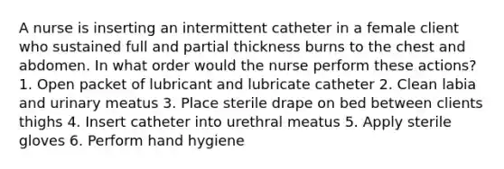 A nurse is inserting an intermittent catheter in a female client who sustained full and partial thickness burns to the chest and abdomen. In what order would the nurse perform these actions? 1. Open packet of lubricant and lubricate catheter 2. Clean labia and urinary meatus 3. Place sterile drape on bed between clients thighs 4. Insert catheter into urethral meatus 5. Apply sterile gloves 6. Perform hand hygiene