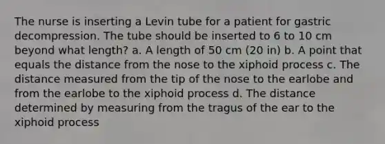 The nurse is inserting a Levin tube for a patient for gastric decompression. The tube should be inserted to 6 to 10 cm beyond what length? a. A length of 50 cm (20 in) b. A point that equals the distance from the nose to the xiphoid process c. The distance measured from the tip of the nose to the earlobe and from the earlobe to the xiphoid process d. The distance determined by measuring from the tragus of the ear to the xiphoid process