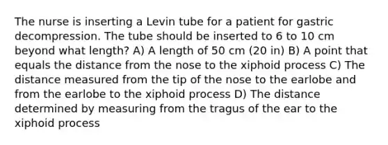 The nurse is inserting a Levin tube for a patient for gastric decompression. The tube should be inserted to 6 to 10 cm beyond what length? A) A length of 50 cm (20 in) B) A point that equals the distance from the nose to the xiphoid process C) The distance measured from the tip of the nose to the earlobe and from the earlobe to the xiphoid process D) The distance determined by measuring from the tragus of the ear to the xiphoid process