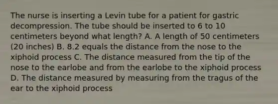 The nurse is inserting a Levin tube for a patient for gastric decompression. The tube should be inserted to 6 to 10 centimeters beyond what length? A. A length of 50 centimeters (20 inches) B. 8.2 equals the distance from the nose to the xiphoid process C. The distance measured from the tip of the nose to the earlobe and from the earlobe to the xiphoid process D. The distance measured by measuring from the tragus of the ear to the xiphoid process