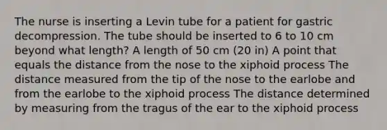 The nurse is inserting a Levin tube for a patient for gastric decompression. The tube should be inserted to 6 to 10 cm beyond what length? A length of 50 cm (20 in) A point that equals the distance from the nose to the xiphoid process The distance measured from the tip of the nose to the earlobe and from the earlobe to the xiphoid process The distance determined by measuring from the tragus of the ear to the xiphoid process