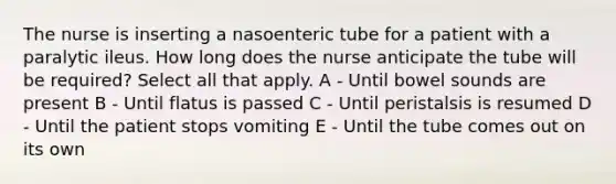 The nurse is inserting a nasoenteric tube for a patient with a paralytic ileus. How long does the nurse anticipate the tube will be required? Select all that apply.​ A - Until bowel sounds are present​ B - Until flatus is passed​ C - Until peristalsis is resumed​ D - Until the patient stops vomiting​ E - Until the tube comes out on its own