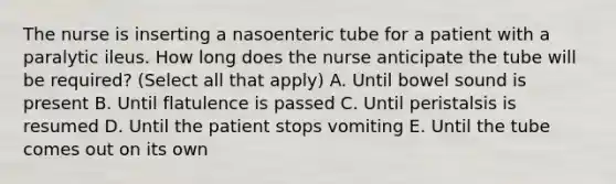 The nurse is inserting a nasoenteric tube for a patient with a paralytic ileus. How long does the nurse anticipate the tube will be required? (Select all that apply) A. Until bowel sound is present B. Until flatulence is passed C. Until peristalsis is resumed D. Until the patient stops vomiting E. Until the tube comes out on its own