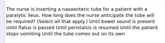 The nurse is inserting a nasoenteric tube for a patient with a paralytic ileus. How long does the nurse anticipate the tube will be required? (Select all that apply.) Until bowel sound is present Until flatus is passed Until peristalsis is resumed Until the patient stops vomiting Until the tube comes out on its own