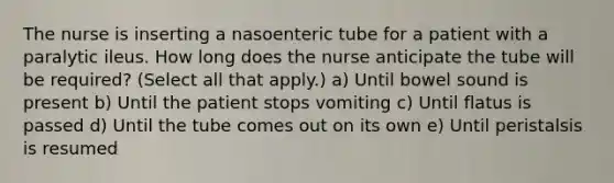 The nurse is inserting a nasoenteric tube for a patient with a paralytic ileus. How long does the nurse anticipate the tube will be required? (Select all that apply.) a) Until bowel sound is present b) Until the patient stops vomiting c) Until flatus is passed d) Until the tube comes out on its own e) Until peristalsis is resumed