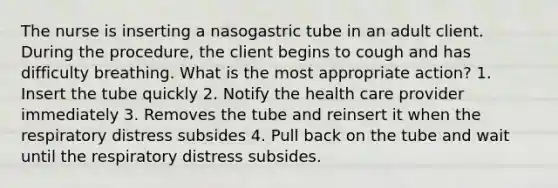 The nurse is inserting a nasogastric tube in an adult client. During the procedure, the client begins to cough and has difficulty breathing. What is the most appropriate action? 1. Insert the tube quickly 2. Notify the health care provider immediately 3. Removes the tube and reinsert it when the respiratory distress subsides 4. Pull back on the tube and wait until the respiratory distress subsides.