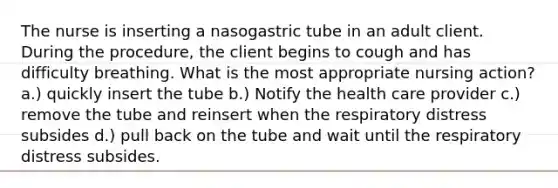 The nurse is inserting a nasogastric tube in an adult client. During the procedure, the client begins to cough and has difficulty breathing. What is the most appropriate nursing action? a.) quickly insert the tube b.) Notify the health care provider c.) remove the tube and reinsert when the respiratory distress subsides d.) pull back on the tube and wait until the respiratory distress subsides.