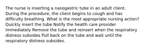 The nurse is inserting a nasogastric tube in an adult client. During the procedure, the client begins to cough and has difficulty breathing. What is the most appropriate nursing action? Quickly insert the tube Notify the health care provider immediately Remove the tube and reinsert when the respiratory distress subsides Pull back on the tube and wait until the respiratory distress subsides.