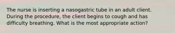 The nurse is inserting a nasogastric tube in an adult client. During the procedure, the client begins to cough and has difficulty breathing. What is the most appropriate action?