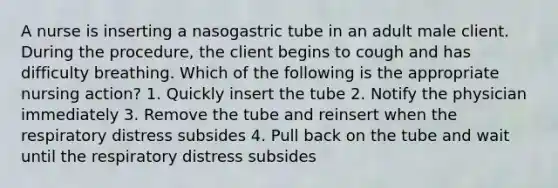 A nurse is inserting a nasogastric tube in an adult male client. During the procedure, the client begins to cough and has difficulty breathing. Which of the following is the appropriate nursing action? 1. Quickly insert the tube 2. Notify the physician immediately 3. Remove the tube and reinsert when the respiratory distress subsides 4. Pull back on the tube and wait until the respiratory distress subsides